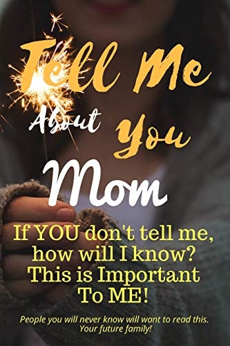 Tell Me about You Mom If You Don't Tell Me, Who Will? This Is Important to Me! People You Will Never Know Will Want to Read This. Your Future Family!