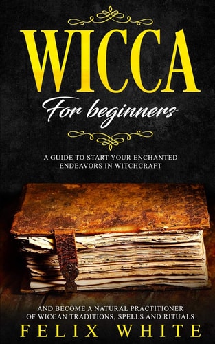 Wicca for Beginners A Guide to Start Your Enchanted Endeavors in Witchcraft and Become a Natural Practitioner of Wiccan Traditions, Spells and Rituals