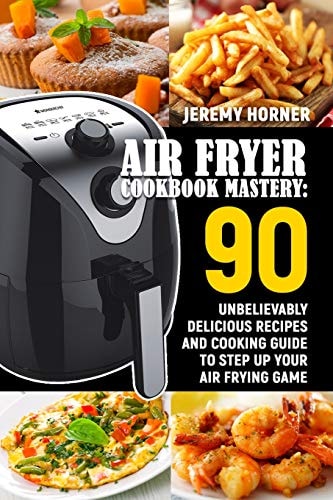 Air Fryer Cookbook Mastery 90 Unbelievably Delicious Recipes and Cooking Guide to Step Up Your Air Frying Game