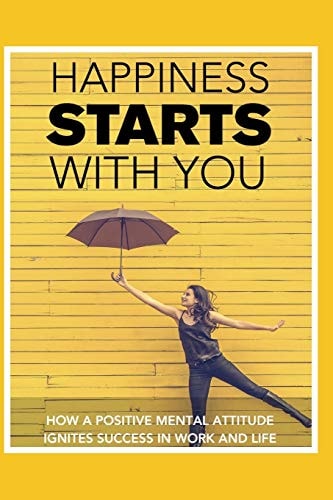 Happiness STARTS With You How A Positive Mental Attitude Ignites Success In Work And Life