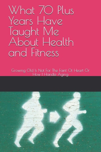 What 70 Plus Years Have Taught Me About Health and Fitness Growing Old Is Not For The Faint Of Heart Or How I Handle Aging