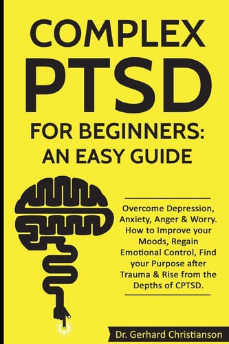 Complex PTSD for Beginners: an Easy Guide Overcome Depression, Anxiety, Anger and Worry. How to Improve Your Moods, Regain Emotional Control, Find Your Purpose After Trauma and Rise from CPTSD
