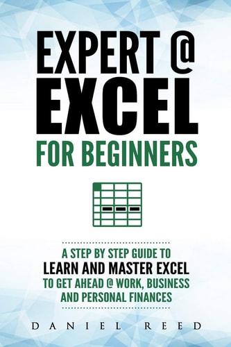 Expert @ Excel For Beginners: A Step by Step Guide to Learn and Master Excel to Get Ahead @ Work, Business and Personal Finances