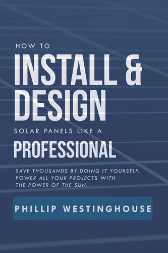 How to Install & Design Solar Panels Like a Professional Save Thousands by Doing It Yourself Power All Your Projects with the Power of the Sun.