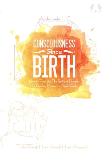 Consciousness Since Birth How to Feel Like the Brilliant Parent; A Healing Guide for Real People