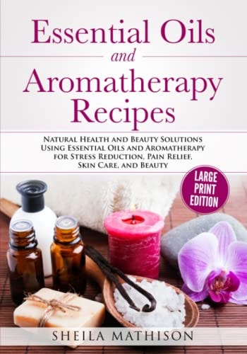 Essential Oils and Aromatherapy Recipes Large Print Edition Natural Health and Beauty Solutions Using Essential Oils and Aromatherapy for Stress Reduction, Pain Relief, Skin Care, and Beauty
