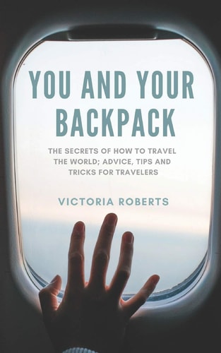 You and Your Backpack The Secrets of How to Travel the World; Advice, Tips and Tricks for Travelers