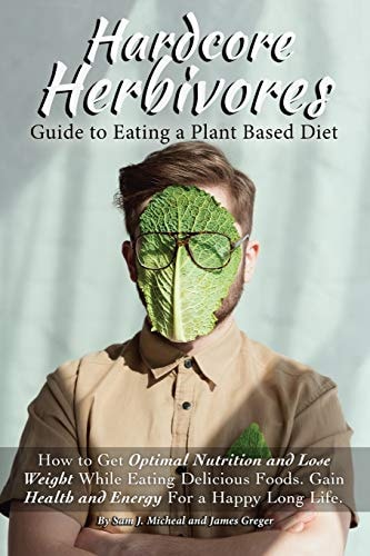 Hardcore Herbivores Guide to Eating a Whole Foods Plant Based Diet How to Get Optimal Nutrition and Lose Weight While Eating Delicious Foods. Gain Health and Energy for a Happy Long Life