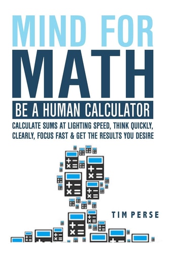Mind for Math Be a Human Calculator: Calculate Sums at Lighting Speed, Think Quickly, Clearly, Focus Fast and Get the Results You Desire