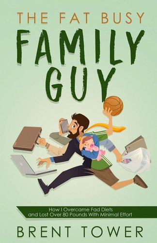 The Fat Busy Family Guy How I Overcame Fad Diets and Lost Over 80 Pounds with Minimal Effort