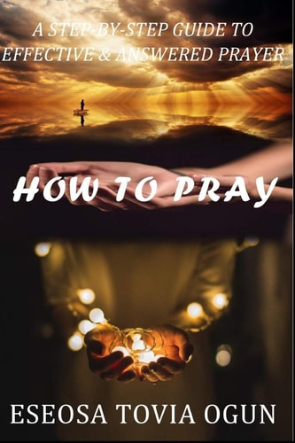 How to Pray A Step-By-Step Guide to Effective and Answered Prayer