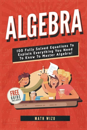 Algebra 100 Fully Solved Equations to Explain Everything You Need to Know to Master Algebra!