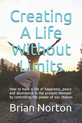 Creating a Life Without Limits How to Have a Life of Happiness, Peace and Abundance in the Present Moment by Controlling the Power of Our Choices