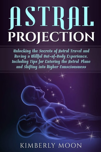 Astral Projection Unlocking the Secrets of Astral Travel and Having a Willful Out-Of-Body Experience, Including Tips for Entering the Astral Plane and Shifting Into Higher Consciousness