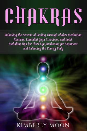 Chakras Unlocking the Secrets of Healing Through Chakra Meditation, Mantras, Kundalini Yoga Exercises, and Reiki, Including Tips for Third Eye Awakening for Beginners and Balancing the Energy Body