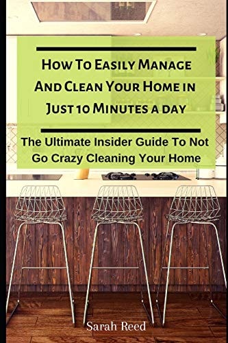 How to Easily Manage and Clean Your Home in Just Ten Minutes a Day The Ultimate Insider Guide to Not Go Crazy Cleaning Your Home