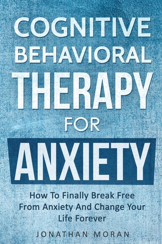 Cognitive Behavioral Therapy for Anxiety How to Finally Break Free from Anxiety and Change Your Life Forever