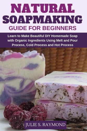 Natural Soapmaking Guide for Beginners Learn to Make Beautiful DIY Homemade Soap with Organic Ingredients - Using Melt and Pour Process, Cold Process and Hot Process Methods.