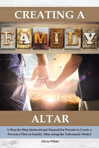 Creating a Family Altar A Step-By-Step Instructional Manual for Parents to Create a Presence-Driven Family Altar Using the Tabernacle Model