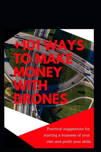 +101 Ways to Make Money with Drones Practical Suggestions for Starting a Business of Your Own and Profit Your Special Skills