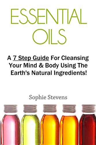 Essential Oils A 7 Step Guide for Cleansing Your Mind & Body Using the Earth's Natural Ingredients!