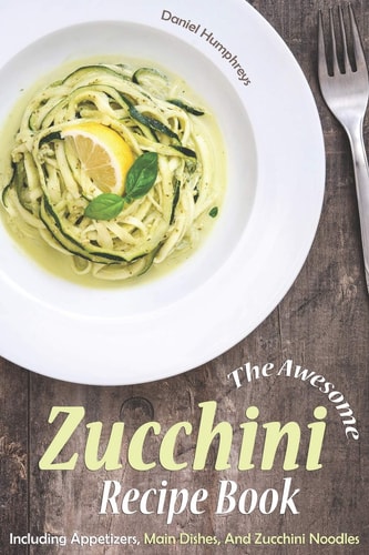 The Awesome Zucchini Recipe Book Including Appetizers, Main Dishes, and Zucchini Noodles