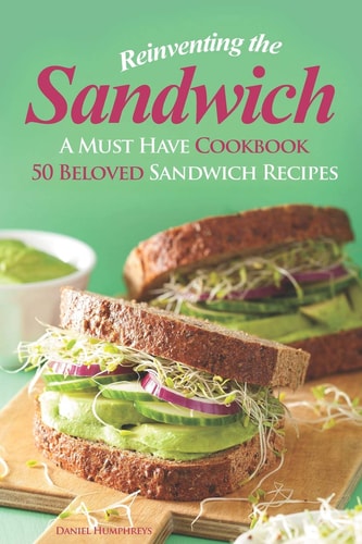 Reinventing the Sandwich A Must Have Cookbook; 50 Beloved Sandwich Recipes