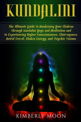 Kundalini The Ultimate Guide to Awakening Your Chakras Through Kundalini Yoga and Meditation and to Experiencing Higher Consciousness, Clairvoyance, Astral Travel, Chakra Energy, and Psychic Visions