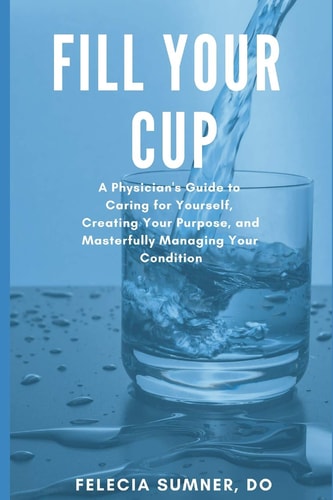 Fill Your Cup A Physician's Guide to Caring for Yourself, Creating Your Purpose, and Masterfully Managing Your Condition