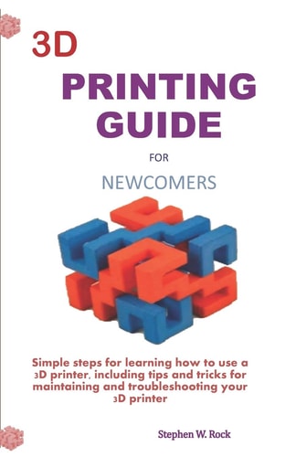 3D Printing Guide for Newcomers Simple Steps for Learning how to Use a 3D Printer, Including Tips and Tricks for Maintaining and Troubleshooting Your 3D Printer