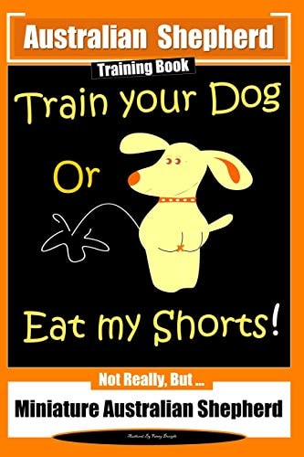 Australian Shepherd Training Book, Train Your Dog Or Eat My Shorts! Not Really But... Australian Shepherd Training