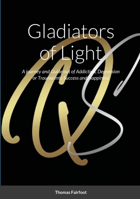 Gladiators of Light: A Journey and Guide out of Addiction, Depression or Trauma into Success and Happiness  Thomas Fairfoot