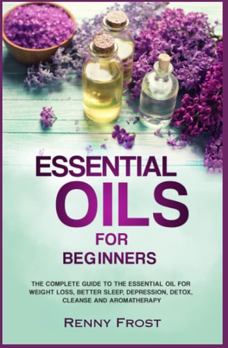 Essential Oils For Beginners The Complete Guide to the Essential Oil For Weight Loss, Better Sleep, Depression, Detox, Cleanse and Aromatherapy