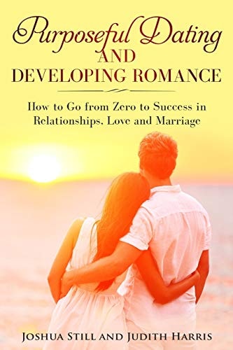 Purposeful Dating and Developing Romance How to Go from Zero to Success in Relationships, Love and Marriage