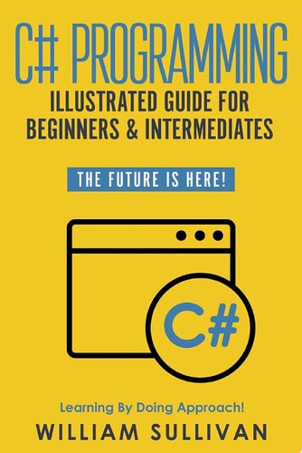 C# Programming Illustrated Guide For Beginners & Intermediates The Future Is Here! Learning By Doing Approach