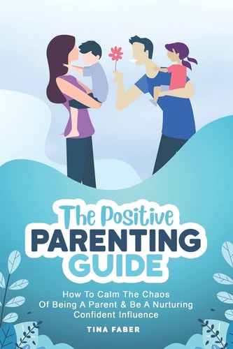 The Positive Parenting Guide How To Calm The Chaos Of Being A Parent & Be A Nurturing Confident Influence