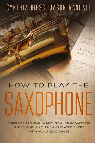 How to Play the Saxophone A Beginner's Guide to Learning the Saxophone Basics, Reading Music, and Playing Songs with Audio Recordings