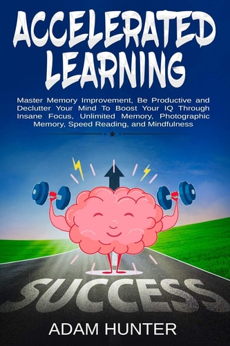 Accelerated Learning Master Memory Improvement, Be Productive and Declutter Your Mind To Boost Your IQ Through Insane Focus, Unlimited Memory, Photographic Memory, Speed Reading, and Mindfulness