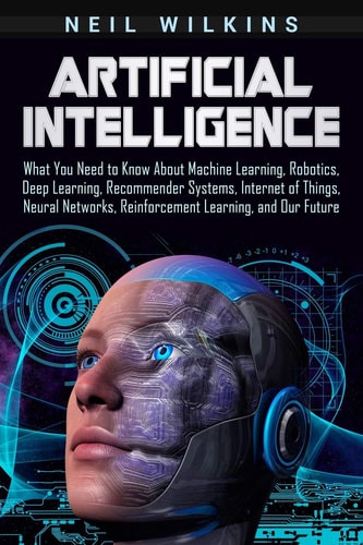 Artificial Intelligence What You Need to Know About Machine Learning, Robotics, Deep Learning, Recommender Systems, Internet of Things, Neural Networks, Reinforcement Learning, and Our Future
