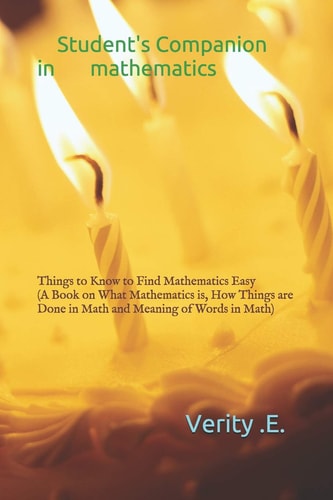 Student's Companion in Mathematics Things to Know to Find Mathematics Easy ( a Book on What Mathematics Is, How Things Are Done in Math and Meaning of Words in Math).
