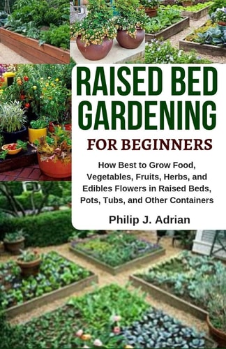 Raised Bed Gardening for Beginners How Best to Grow Food, Vegetables, Fruits, Herbs, and Edibles Flowers in Raised Beds, Pots, Tubs, and Other Containers - Indoor Growing & Organic Gardening