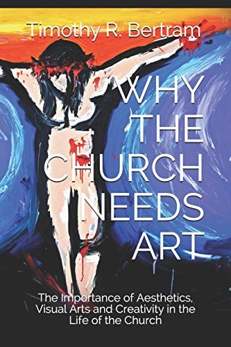 Why the Church Needs Art The Importance of Aesthetics, Visual Arts and Creativity in the Life of the Church