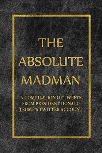 The Absolute Madman A Compilation of Tweets from President Donald Trump's Twitter Account