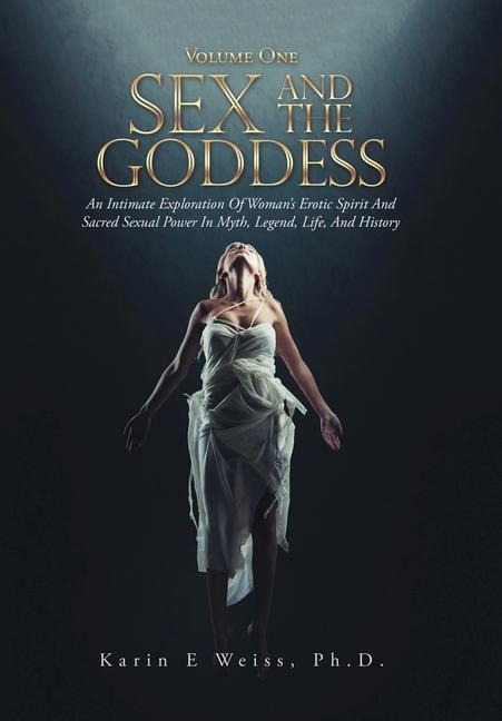 Sex and the Goddess An Intimate Exploration of Woman's Erotic Spirit and Sacred Sexual Power in Myth, Legend, Life, and History (Volume One)
