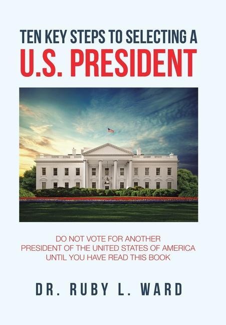 Ten Key Steps to Selecting a U.S. President: Do Not Vote for Another President of the United States of America Until You Have Read This Book
