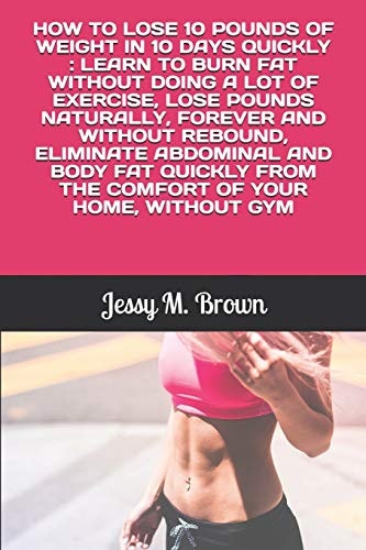How to Lose 10 Pounds of Weight in 10 Days Quickly Learn to Burn Fat Without Doing a Lot of Exercise, Lose Pounds Naturally, Forever and Without Rebound, Eliminate Abdominal and Body Fat Quickly from the Comfort of Your Home, Without Gym