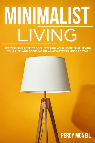 Minimalist Living Live with Purpose by Decluttering Your Home, Simplifying Your Life, and Focusing on What Matters Most to You