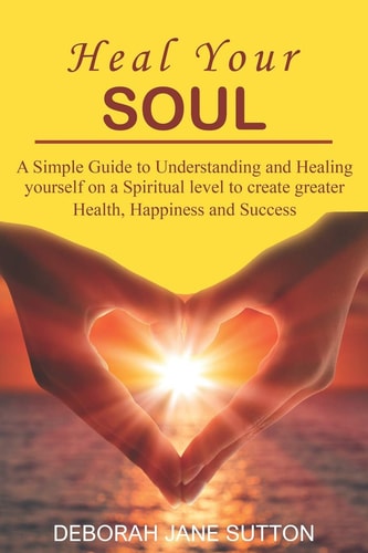 Heal Your Soul A Simple Guide to Understanding and Healing Yourself on a Spiritual Level to Create Greater Health, Happiness and Success