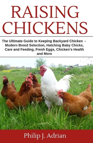 Raising Chickens The Ultimate Guide to Keeping Backyard Chickens - Modern Breed Selection, Hatching Baby Chicks, Feeding and Caring for Your Flocks, Fresh Eggs, Chicken's Health and More.