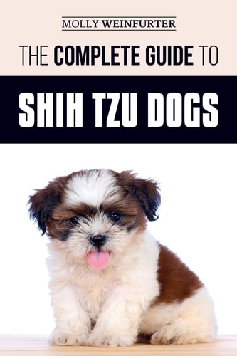 The Complete Guide to Shih Tzu Dogs Learn Everything You Need to Know in Order to Prepare For, Find, Love, and Successfully Raise Your New Shih Tzu Puppy